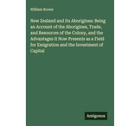 New Zealand and Its Aborigines: Being an Account of the Aborigines, Trade, and Resources of the Colony, and the Advantages it Now Presents as a Field for Emigration and the Investment of Capital