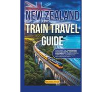 New Zealand Train Travel Guide: Featuring the Tranzalphine, Coastal Pacific, Northern Explorer, Cross-Country Scenic Rail Journeys and Hidden Adventures