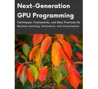 Next-Generation GPU Programming: Techniques, Frameworks, and Best Practices for Machine Learning, Simulation, and Visualization