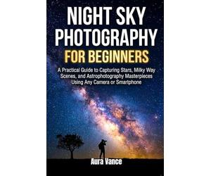 Night Sky Photography for Beginners: A Practical Guide to Capturing Stars, Milky Way Scenes, and Astrophotography Masterpieces Using Any Camera or Smartphone
