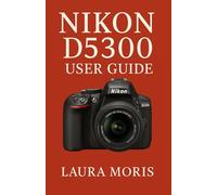 NIKON D5300 USER GUIDE: A Complete Step-by-Step Manual for Capturing Stunning Photos and Videos with Confidence