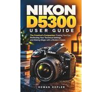 Nikon D5300 User Guide: The Creative's Companion: Freeing Your Eye, Perfecting Your Technical Settings, and Making Magic with a Modern Classic