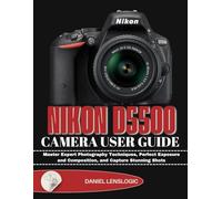 NIKON D5500 CAMERA USER GUIDE: Master Expert Photography Techniques, Perfect Exposure and Composition, and Capture Stunning Shots