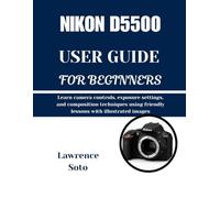 NIKON D5500 USER GUIDE FOR BEGINNERS: Learn camera controls, exposure settings, and composition techniques using friendly lessons with illustrated images