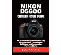 NIKON D5600 CAMERA USER GUIDE: An In-Depth Exploration of Key Photography Techniques, Settings, and Lenses for Perfect Shots