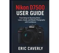 Nikon D7500 User Guide: From Setup to Stunning Shots - Learn, Create, and Master Photography with Confidence