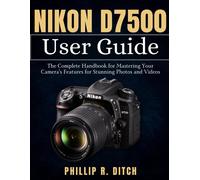Nikon D7500 User Guide: The Complete Handbook For Mastering Your Camera's Features For Stunning Photos And Videos