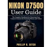 Nikon D7500 User Guide: The Complete Handbook for Mastering Your Camera's Features for Stunning Photos and Videos