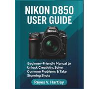 Nikon D850 User Guide: Beginner-Friendly Manual to Unlock Creativity, Solve Common Problems & Take Stunning Shots