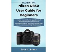 Nikon D850 User Guide for Beginners: Master essential settings, advanced shooting modes, and creative photography skills to transform everyday moments into stunning visual stories