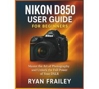 Nikon D850 User Guide for Beginners: Master the Art of Photography and Unlock the Full Power of Your DSLR