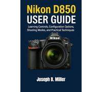 Nikon D850 User Guide: Learning Controls, Configuration Options, Shooting Modes, and Practical Techniques
