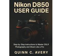 Nikon D850 User Guide: Step-by-Step Instructions to Master DSLR Photography and Shoot Like a Pro