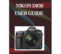 Nikon D850 User Guide: The Step-by-Step Guide to Essential Camera Skills, Creative Tricks, and Easy Videography