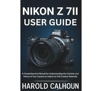 Nikon Z 7II User Guide: A Comprehensive Manual for Understanding the Controls and Menus of Your Camera to Unlock its Full Creative Potential