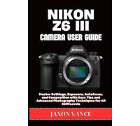 NIKON Z6 III CAMERA USER GUIDE: Master Settings, Exposure, Autofocus, and Composition with Easy Tips and Advanced Photography Techniques for All Skill Levels