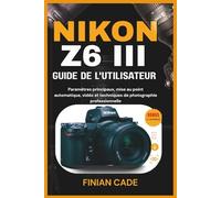 NIKON Z6 III GUIDE DE L'UTILISATEUR: Paramètres principaux, mise au point automatique, vidéo et techniques de photographie professionnelle