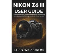 Nikon Z6 III User Guide: A Complete Manual to Master Essential Settings, Pro Shooting Techniques and the Full Imaging Potential of Your Camera