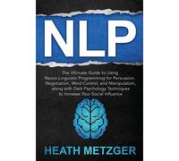 Nlp: The Ultimate Guide To Using Neuro-Linguistic Programming For Persuasion, Negotiation, Mind Control, And Manipulation, Along With Dark Psychology Techniques To Increase Your Social Influence (Beha