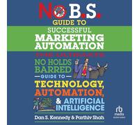 No B.s. Guide to Successful Marketing Automation: The Ultimate No Holds Barred Guide to Using Technology, Automation, and Artificial Intelligence in Marketing