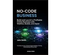 No-Code Business: Build and Launch a Profitable Online Business with Webflow, Bubble, and Zapier: From Idea to Income: A Practical Guide to Building a Thriving Online Business Without Code