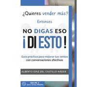 NO DIGAS ESO, ¡DI ESTO!: Cambia tus palabras, cambia tus resultados: guía práctica para hablar y vender mejor