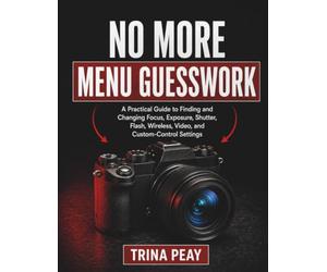 NO MORE MENU GUESSWORK: A Practical Guide to Finding and Changing Focus, Exposure, Shutter, Flash, Wireless, Video, and Custom-Control Settings