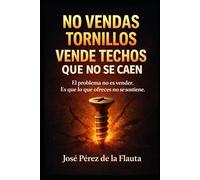 NO VENDAS TORNILLOS, VENDE TECHOS QUE NO SE CAEN: El arte de Vender pasando de la característica al beneficio que duele, emociona y se paga solo