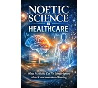 Noetic Science in Healthcare: What Medicine Can No Longer Ignore About Consciousness and Healing