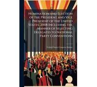 Nomination And Election Of The President And Vice President Of The United States, 2008 Including The Manner Of Selecting Delegates To National Party Conventions