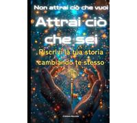 NON ATTRAI CIÒ CHE VUOI, ATTRAI CIÒ CHE SEI: Riscrivi la tua storia cambiando te stesso