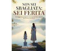 NON SEI SBAGLIATA: SEI FERITA. Un viaggio di guarigione con la tua bambina interiore per tornare a te stessa