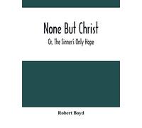 None But Christ ; Or, The Sinner's Only Hope