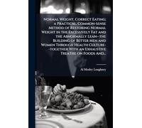 Normal Weight, Correct Eating; a Practical, Common-sense Method of Restoring Normal Weight in the Excessively Fat and the Abnormally Lean--the ... With an Exhaustive Treatise on Foods And...