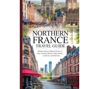 Northern France Travel Guide: Where History Meets Charm in Lille, Amiens, Rouen, Caen, Arras, Le Havre, and Rennes