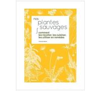 Nos Plantes Sauvages - Comment Les Récolter, Les Cuisiner Et Les Utiliser En Remèdes