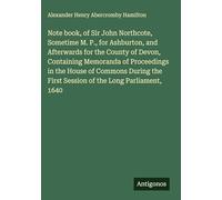 Note book, of Sir John Northcote, Sometime M. P., for Ashburton, and Afterwards for the County of Devon, Containing Memoranda of Proceedings in the ... First Session of the Long Parliament, 1640
