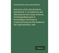 Note book, of Sir John Northcote, Sometime M. P., for Ashburton, and Afterwards for the County of Devon, Containing Memoranda of Proceedings in the ... First Session of the Long Parliament, 1640