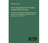 Notice biographique sur le Général FrédéricCésar de la Harpe: Précepteur de l'Empereur de Russie Alexandre I. directeur de la république helvétique citoyen suisse du canton du Vaud
