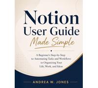 Notion User Guide Made Simple: A Beginner's Step-by-Step to Automating Tasks and Workflows to Organizing Your Life, Work, and Ideas