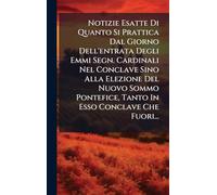 Notizie Esatte Di Quanto Si Prattica Dal Giorno Dell'entrata Degli Emmi Segn. Cardinali Nel Conclave Sino Alla Elezione Del Nuovo Sommo Pontefice, Tanto In Esso Conclave Che Fuori...