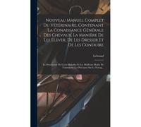 Nouveau Manuel Complet Du Vétérinaire, Contenant La Conaissance Générale Des Chevaux, La Manière De Les Élever, De Les Dresser Et De Les Conduire: La