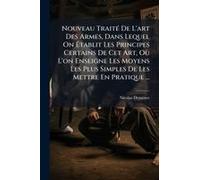 Nouveau Traitã(C) De L'art Des Armes, Dans Lequel On ÃTablit Les Principes Certains De Cet Art, Oã¹ L'on Enseigne Les Moyens Les Plus Simples De Les Mettre En Pratique ...