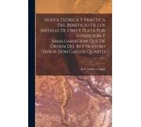 Nueva Teórica Y Práctica Del Beneficio De Los Metales De Oro Y Plata Por Fundicion Y Amalgamacion Que De Órden Del Rey Nuestro Señor Don Carlos Quarto