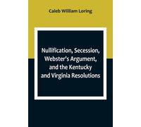 Nullification, Secession, Webster's Argument, And The Kentucky And Virginia Resolutions ; Considered In Reference To The Constitution And Historically