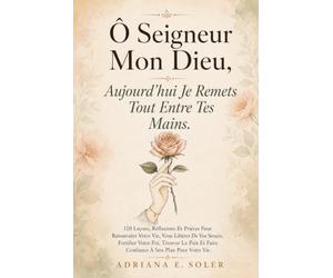 Ô Seigneur Mon Dieu, Aujourd'hui Je Remets Tout Entre Tes Mains: 120 Leçons, Réflexions Et Prières Pour Renouveler Votre Vie, Vous Libérer De Vos ... Et Faire Confiance À Son Plan Pour Votre Vie