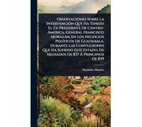 Observaciones Sobre La IntervenciÃ3n Que Ha Tenido El Ex-Presidente De Centro-AmÃ(c)rica, General Francisco Morazàn, En Los Negocios PolÃ-ticos De ... De Mediados De 837 Ã Principios De 839