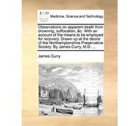 Observations On Apparent Death From Drowning, Suffocation, &c. With An Account Of The Means To Be Employed For Recovery. Drawn Up At The Desire Of The ... Society: By James Curry, M.D. ...