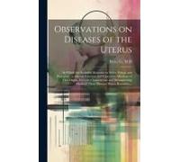 Observations On Diseases Of The Uterus: In Which Are Included, Remarks On Moles, Polypi, And Prolapsus; As Also On Schirrous And Cancerous Affections