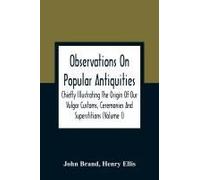 Observations On Popular Antiquities, Chiefly Illustrating The Origin Of Our Vulgar Customs, Ceremonies And Superstitions (Volume I)